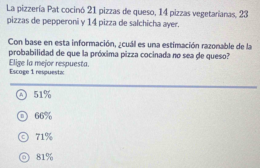 La pizzería Pat cocinó 21 pizzas de queso, 14 pizzas vegetarianas, 23
pizzas de pepperoni y 14 pizza de salchicha ayer.
Con base en esta información, ¿cuál es una estimación razonable de la
probabilidad de que la próxima pizza cocinada no sea de queso?
Elige la mejor respuesta.
Escoge 1 respuesta:
Ⓐ 51%
Ⓑ 66%
© 71%
O 81%