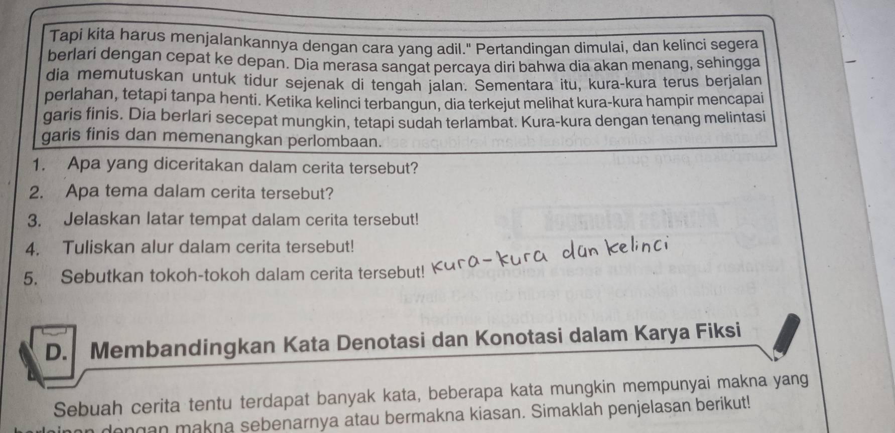 Tapi kita harus menjalankannya dengan cara yang adil." Pertandingan dimulai, dan kelinci segera 
berlari dengan cepat ke depan. Dia merasa sangat percaya diri bahwa dia akan menang, sehingga 
dia memutuskan untuk tidur sejenak di tengah jalan. Sementara itu, kura-kura terus berjalan 
perlahan, tetapi tanpa henti. Ketika kelinci terbangun, dia terkejut melihat kura-kura hampir mencapai 
garis finis. Dia berlari secepat mungkin, tetapi sudah terlambat. Kura-kura dengan tenang melintasi 
garis finis dan memenangkan perlombaan. 
1. Apa yang diceritakan dalam cerita tersebut? 
2. Apa tema dalam cerita tersebut? 
3. Jelaskan latar tempat dalam cerita tersebut! 
4. Tuliskan alur dalam cerita tersebut! 
5. Sebutkan tokoh-tokoh dalam cerita tersebut! 
D. Membandingkan Kata Denotasi dan Konotasi dalam Karya Fiksi 
Sebuah cerita tentu terdapat banyak kata, beberapa kata mungkin mempunyai makna yang 
dongan makna sebenarnya atau bermakna kiasan. Simaklah penjelasan berikut!