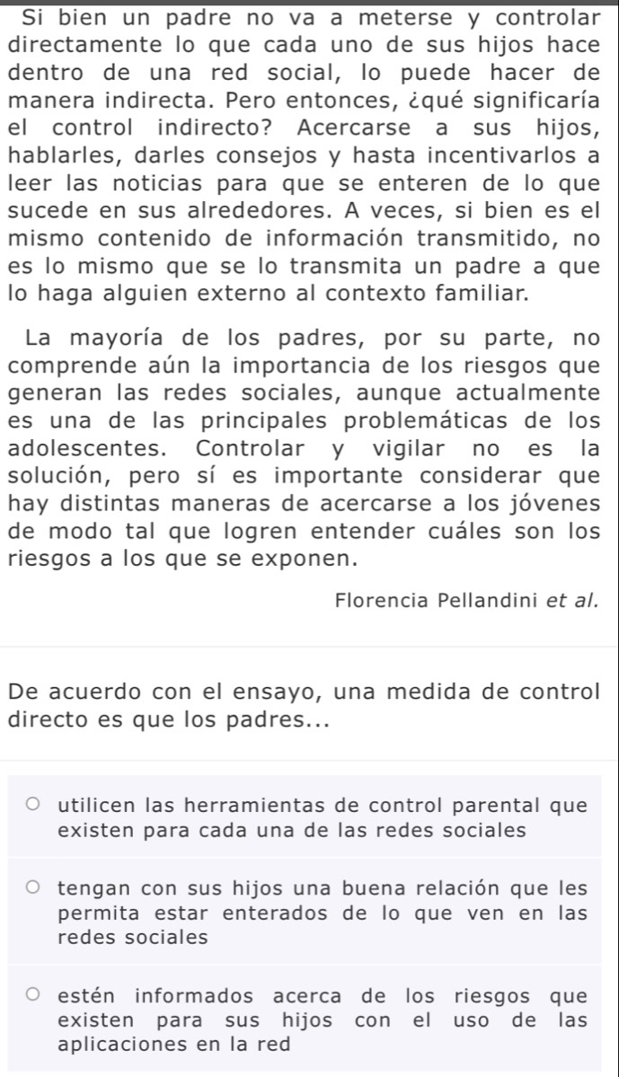 Si bien un padre no va a meterse y controlar
directamente lo que cada uno de sus hijos hace
dentro de una red social, lo puede hacer de
manera indirecta. Pero entonces, ¿qué significaría
el control indirecto? Acercarse a sus hijos,
hablarles, darles consejos y hasta incentivarlos a
leer las noticias para que se enteren de lo que
sucede en sus alrededores. A veces, si bien es el
mismo contenido de información transmitido, no
es lo mismo que se lo transmita un padre a que
lo haga alguien externo al contexto familiar.
La mayoría de los padres, por su parte, no
comprende aún la importancia de los riesgos que
generan las redes sociales, aunque actualmente
es una de las principales problemáticas de los
adolescentes. Controlar y vigilar no es la
solución, pero sí es importante considerar que
hay distintas maneras de acercarse a los jóvenes
de modo tal que logren entender cuáles son los
riesgos a los que se exponen.
Florencia Pellandini et al.
De acuerdo con el ensayo, una medida de control
directo es que los padres...
utilicen las herramientas de control parental que
existen para cada una de las redes sociales
tengan con sus hijos una buena relación que les
permita estar enterados de lo que ven en las
redes sociales
estén informados acerca de los riesgos que
existen para sus hijos con el uso de las
aplicaciones en la red