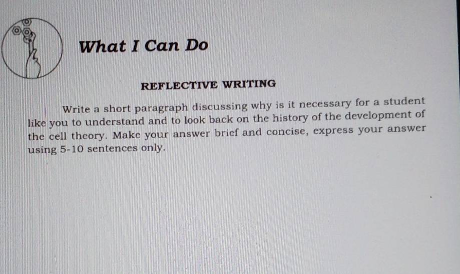 What I Can Do 
REFLECTIVE WRITING 
Write a short paragraph discussing why is it necessary for a student 
like you to understand and to look back on the history of the development of 
the cell theory. Make your answer brief and concise, express your answer 
using 5-10 sentences only.