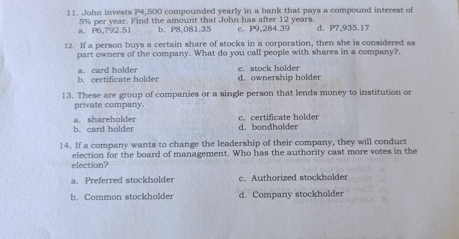 John invests P4,500 compounded yearly in a bank that pays a compound interest of
5% per year. Find the amount that John has after 12 years.
a. P6,792.51 b. P8,081.35 c. P9,284.39 d. P7,935.17
12. If a person buys a certain share of stocks in a corporation, then she is considered as
part owners of the company. What do you call people with shares in a company?.
a. card holder c. stock holder
b. certificate holder d. ownership holder
13. These are group of companies or a single person that lends money to institution or
private company.
a. shareholder c. certificate holder
b. card holder d. bondholder
14. If a company wants to change the leadership of their company, they will conduct
election for the board of management. Who has the authority cast more votes in the
election?
a. Preferred stockholder c. Authorized stockholder
b. Common stockholder d. Company stockholder