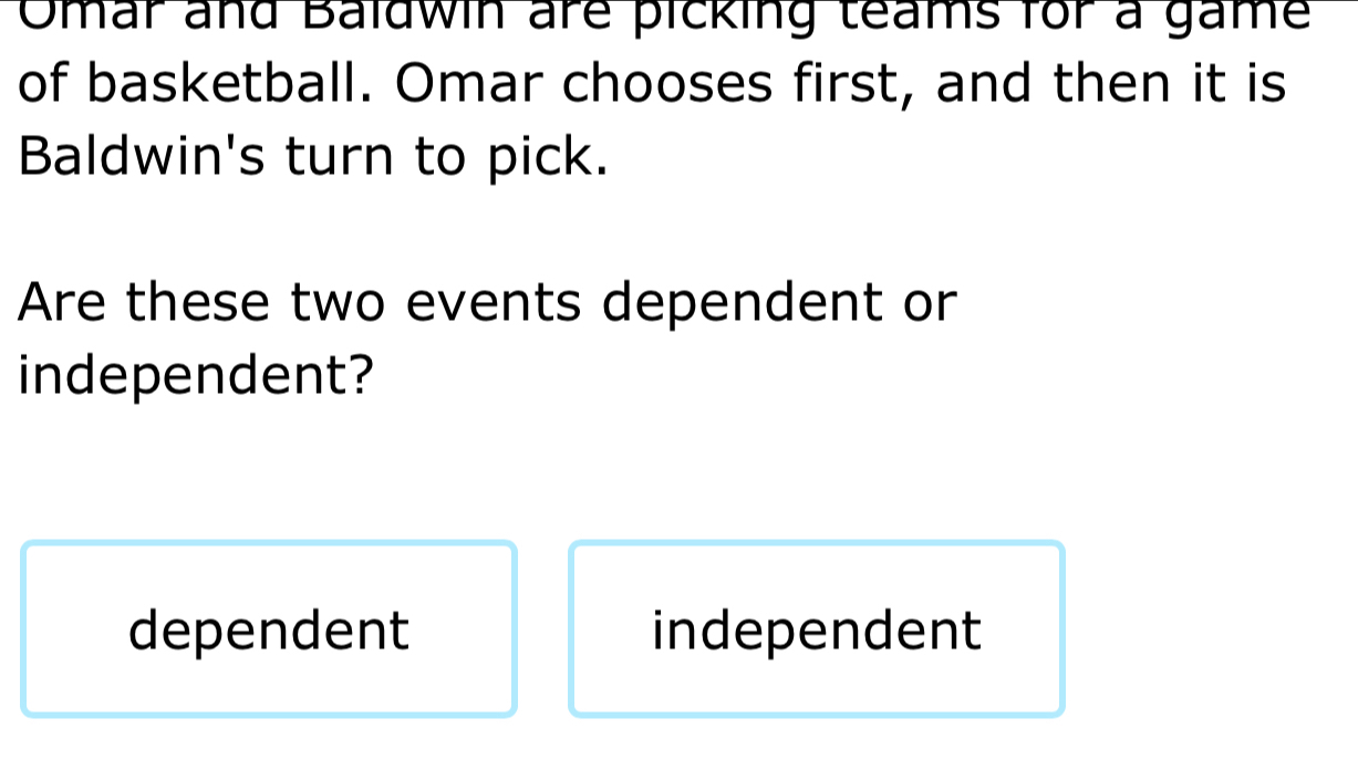 Omar and Baldwin are picking teams for a game
of basketball. Omar chooses first, and then it is
Baldwin's turn to pick.
Are these two events dependent or
independent?
dependent independent