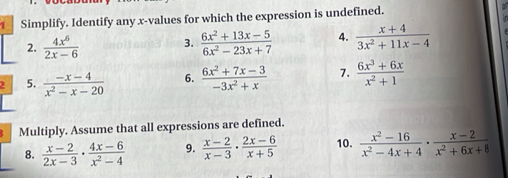 Simplify. Identify any x -values for which the expression is undefined. an 
in 
2.  4x^6/2x-6   (6x^2+13x-5)/6x^2-23x+7  4.  (x+4)/3x^2+11x-4 
3. 
2 5.  (-x-4)/x^2-x-20   (6x^2+7x-3)/-3x^2+x  7.  (6x^3+6x)/x^2+1 
6. 
Multiply. Assume that all expressions are defined. 
8.  (x-2)/2x-3 ·  (4x-6)/x^2-4  9.  (x-2)/x-3 ·  (2x-6)/x+5  10.  (x^2-16)/x^2-4x+4 ·  (x-2)/x^2+6x+8 