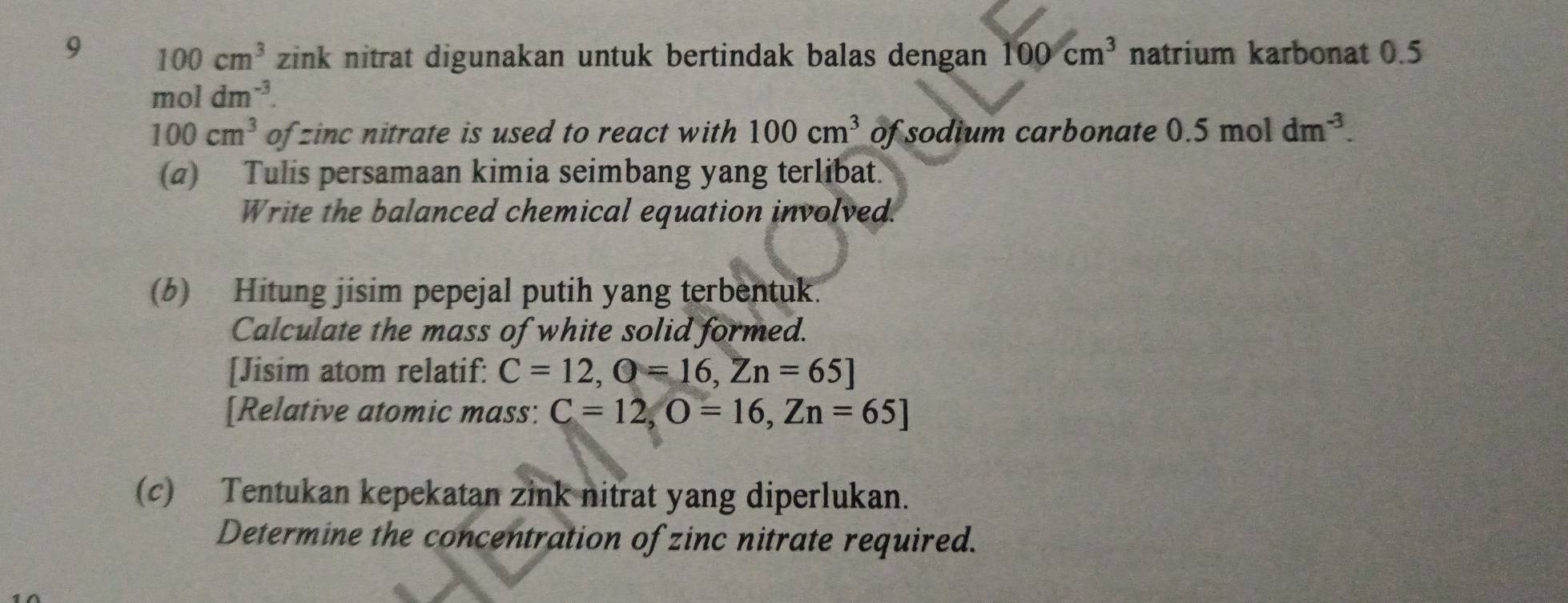 9 100cm^3 zink nitrat digunakan untuk bertindak balas dengan 100cm^3 natrium karbonat 0.5
moldm^(-3).
100cm^3 of zinc nitrate is used to react with 100cm^3 of sodium carbonate 0.5moldm^(-3). 
(a) Tulis persamaan kimia seimbang yang terlibat. 
Write the balanced chemical equation involved. 
(6) Hitung jisim pepejal putih yang terbentuk. 
Calculate the mass of white solid formed. 
[Jisim atom relatif: C=12, Q=16, Zn=65]
[Relative atomic mass: C=12, O=16, Zn=65]
(c) Tentukan kepekatan zink nitrat yang diperlukan. 
Determine the concentration of zinc nitrate required.