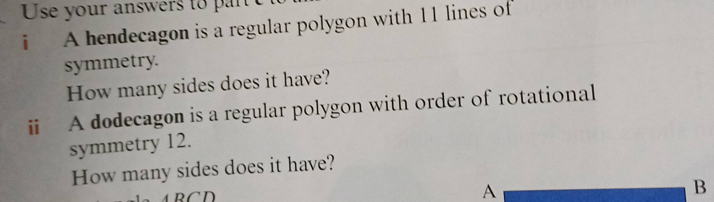 Use your answers to par e 
i A hendecagon is a regular polygon with 11 lines of 
symmetry. 
How many sides does it have? 
i A dodecagon is a regular polygon with order of rotational 
symmetry 12. 
How many sides does it have? 
A B C D 
A 
B