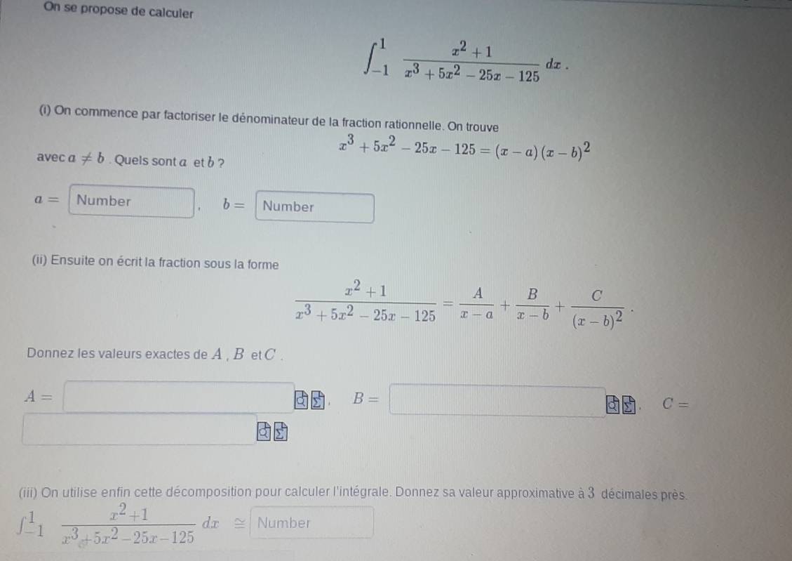 On se propose de calculer
∈t _(-1)^1 (x^2+1)/x^3+5x^2-25x-125 dx. 
(i) On commence par factoriser le dénominateur de la fraction rationnelle. On trouve 
avec a!= b. Quels sont a et b ?
x^3+5x^2-25x-125=(x-a)(x-b)^2
a= Number b= Number 
(ii) Ensuite on écrit la fraction sous la forme
 (x^2+1)/x^3+5x^2-25x-125 = A/x-a + B/x-b +frac C(x-b)^2·
Donnez les valeurs exactes de A , B et C.
A=□ B=□ C=
() □  
(iii) On utilise enfin cette décomposition pour calculer l'intégrale. Donnez sa valeur approximative à 3 décimales près.
∈t _(-1)^1 (x^2+1)/x^3+5x^2-25x-125 dx Number