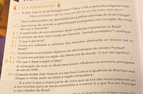 QUE APRENDEMOS?
ï | A dom João V, rei de Portugal entre 1706 e 1750, é atribuída a seguinte frase.
''Meu avô temia e devia; meu pai devia; eu não temo nem devo'''.
Que motivos podem ser apontados para justificar essa frase do rei de Portugal?
2 | Que formas de controle a administração portuguesa criou na região das minas
de ouro e diamante?
3 | A exploração do ouro provocou quais mudanças importantes no Brasil?
4 ∫ O reinado de dom José I pode ser chamado “período pombalino”? Justifique.
S | O que é derrama?
6 | Como era realizada a cobrança dos impostos destinados ao tesouro real no
Brasil?
7 | Quais eram os principais objetivos da administração do ministro Pombal?
# | O ouro encontrado na região das Minas era de aluvião. O que isso significa?
9 | Por que a frase a seguir é falsa?
A mineração do ouro no Brasil teve pouca influência na economia portuguesa
do século XVIII.
10 | O jesuíta André João Antonil, em seu livro Cultura e opulência do Brasil por suas
drogas e minas, assim se refere à região mineradora:
E o pior é que a maior parte do ouro que se tira das minas passa em pó
e em moedas para os reinos estranhos e a menor é a que fica em Portuqa
e nas cidades do Brasil.
a ncia do Brasil por suas drogas e minas (1711)