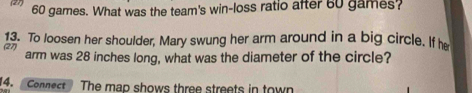 (27) 60 games. What was the team's win-loss ratio after 60 games? 
13. To loosen her shoulder, Mary swung her arm around in a big circle. If he 
(27) arm was 28 inches long, what was the diameter of the circle? 
4. Connect The map shows three streets in town