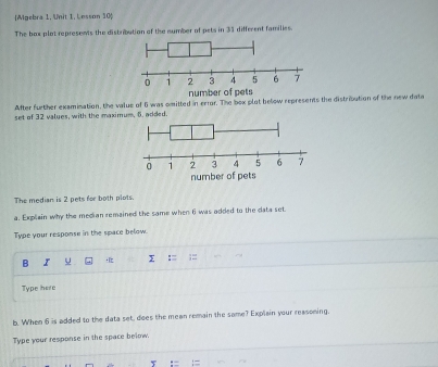 [Mgebra 1. Unit 1. Lesson 10 
The box plot represents the distribution of the number of pets in 33 different families. 
After further examination, the value of 6 was omitted in error. The box plot below represents the distribution of the new data 
set of 32 values, with the maximum, 6. added. 
The median is 2 pets for both plots. 
a. Explain why the median remained the same when 6 was added to the data set. 
Type your response in the space below. 
B I u I := 
Type here 
b. When 6 is added to the data set, does the mean remain the same? Explain your reasoming. 
Type your response in the space below.