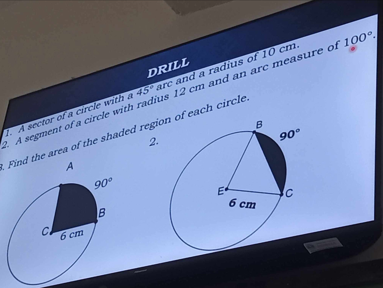 DRILL
1. A sector of a circle with a 45° arc and a radius of 10 cm
. A segment of a circle with radius 12 cm and an arc measure o 100°.
Find the area of the shaded regiof each circle
2.
A