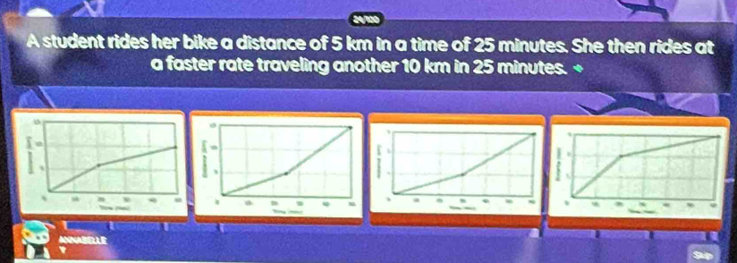 A student rides her bike a distance of 5 km in a time of 25 minutes. She then rides at 
a faster rate traveling another 10 km in 25 minutes. + 
` 
r a 
ANNABELLE