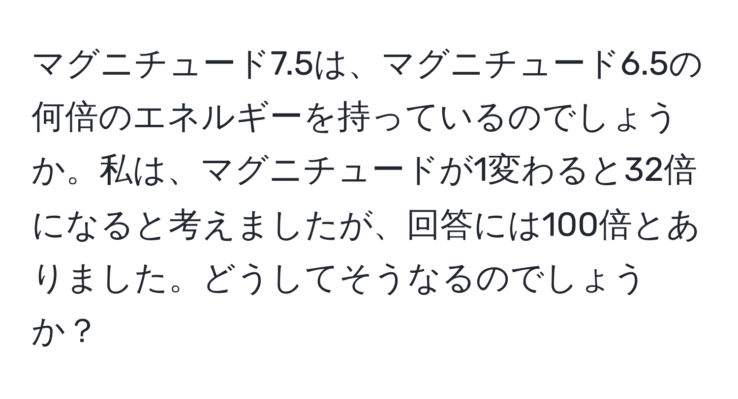 マグニチュード7.5は、マグニチュード6.5の何倍のエネルギーを持っているのでしょうか。私は、マグニチュードが1変わると32倍になると考えましたが、回答には100倍とありました。どうしてそうなるのでしょうか？