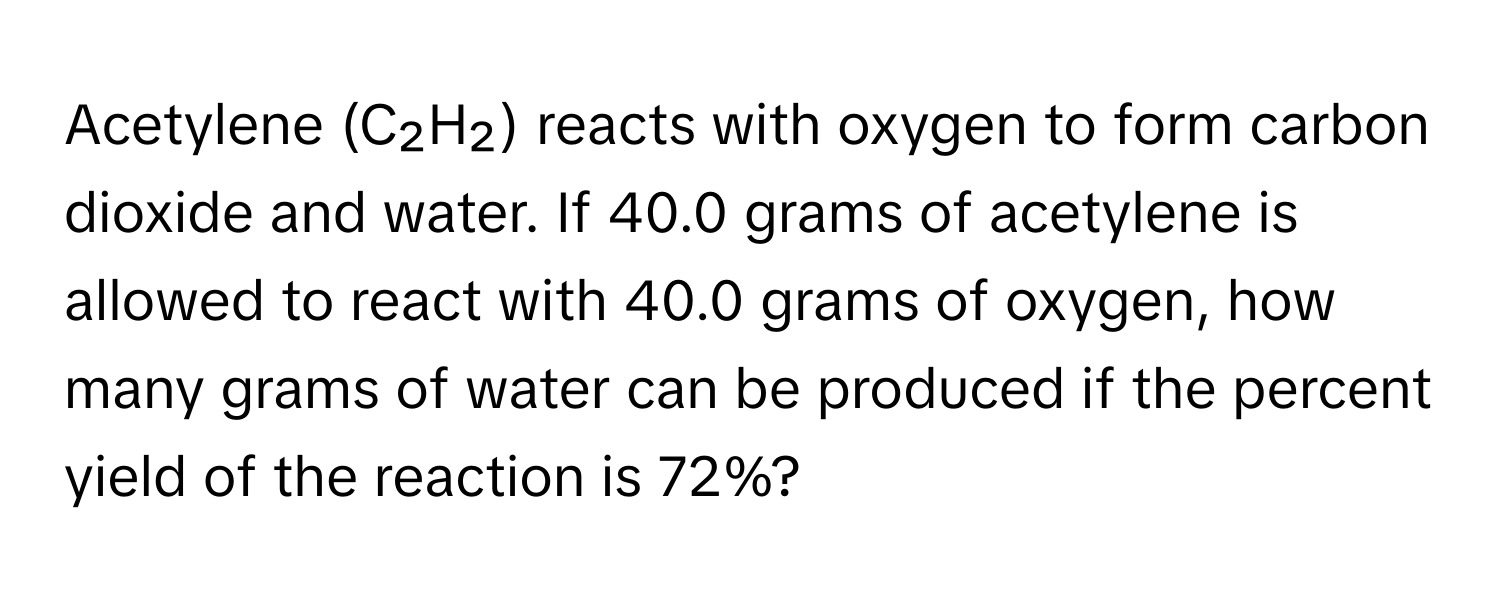 Acetylene (C₂H₂) reacts with oxygen to form carbon dioxide and water. If 40.0 grams of acetylene is allowed to react with 40.0 grams of oxygen, how many grams of water can be produced if the percent yield of the reaction is 72%?