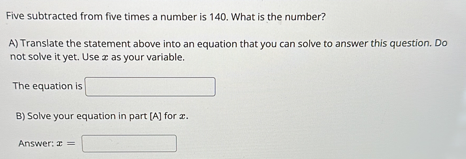 Five subtracted from five times a number is 140. What is the number? 
A) Translate the statement above into an equation that you can solve to answer this question. Do 
not solve it yet. Use x as your variable. 
The equation is x_1+x_2= □ /□   □ 
B) Solve your equation in part [A] for x. 
Answer: x= □