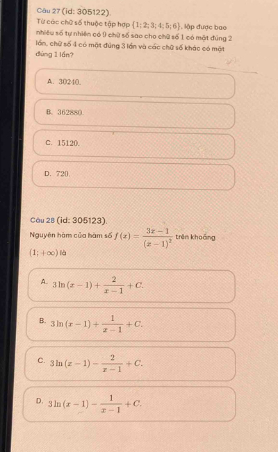 (id: 305122).
Từ các chữ số thuộc tập hợp  1;2;3;4;5;6 , lập được bao
nhiêu số tự nhiên có 9 chữ số sao cho chữ số 1 có mặt đúng 2
lần, chữ số 4 có mặt đúng 3 lần và các chữ số khác có mặt
đúng 1 lần?
A. 30240
B. 362880.
C. 15120
D. 720.
Câu 28 (id: 305123).
Nguyên hàm của hàm số f(x)=frac 3x-1(x-1)^2 trên khoảng
(1;+∈fty ) là
A. 3ln (x-1)+ 2/x-1 +C.
B. 3ln (x-1)+ 1/x-1 +C.
C. 3ln (x-1)- 2/x-1 +C.
D. 3ln (x-1)- 1/x-1 +C.