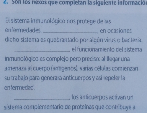 Son los nexos que completan la siguiente información 
El sistema inmunológico nos protege de las 
enfermedades, _, en ocasiones 
dicho sistema es quebrantado por algún virus o bacteria. 
_, el funcionamiento del sistema 
inmunológico es complejo pero preciso: al llegar una 
amenaza al cuerpo (antígenos), varias células comienzan 
su trabajo para generara anticuerpos y así repeler la 
enfermedad. 
_, los anticuerpos actívan un 
sistema complementario de proteínas que contribuye a