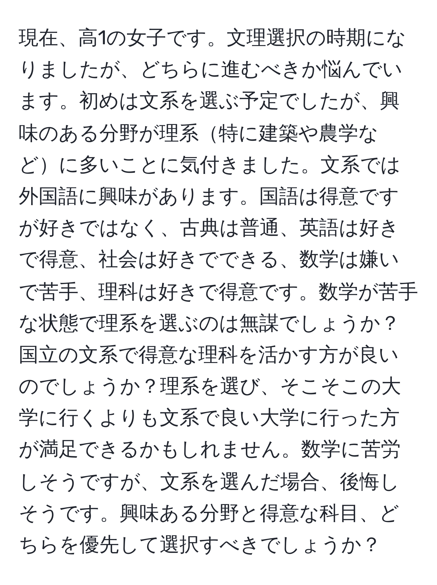 現在、高1の女子です。文理選択の時期になりましたが、どちらに進むべきか悩んでいます。初めは文系を選ぶ予定でしたが、興味のある分野が理系特に建築や農学などに多いことに気付きました。文系では外国語に興味があります。国語は得意ですが好きではなく、古典は普通、英語は好きで得意、社会は好きでできる、数学は嫌いで苦手、理科は好きで得意です。数学が苦手な状態で理系を選ぶのは無謀でしょうか？国立の文系で得意な理科を活かす方が良いのでしょうか？理系を選び、そこそこの大学に行くよりも文系で良い大学に行った方が満足できるかもしれません。数学に苦労しそうですが、文系を選んだ場合、後悔しそうです。興味ある分野と得意な科目、どちらを優先して選択すべきでしょうか？