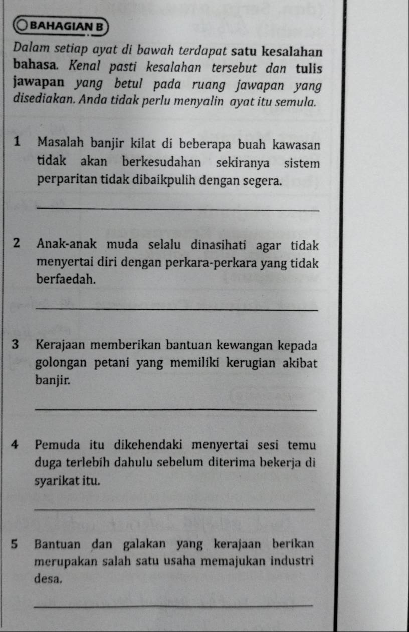 BAHAGIAN B 
Dalam setiap ayat di bawah terdapat satu kesalahan 
bahasa. Kenal pasti kesalahan tersebut dan tulis 
jawapan yang betul pada ruang jawapan yang 
disediakan. Anda tidak perlu menyalin ayat itu semula. 
1 Masalah banjir kilat di beberapa buah kawasan 
tidak akan berkesudahan sekiranya sistem 
perparitan tidak dibaikpulih dengan segera. 
_ 
2 Anak-anak muda selalu dinasihati agar tidak 
menyertai diri dengan perkara-perkara yang tidak 
berfaedah. 
_ 
3 Kerajaan memberikan bantuan kewangan kepada 
golongan petani yang memiliki kerugian akibat 
banjir. 
_ 
4 Pemuda itu dikehendaki menyertai sesi temu 
duga terlebih dahulu sebelum diterima bekerja di 
syarikat itu. 
_ 
5 Bantuan dan galakan yang kerajaan berikan 
merupakan salah satu usaha memajukan industri 
desa. 
_