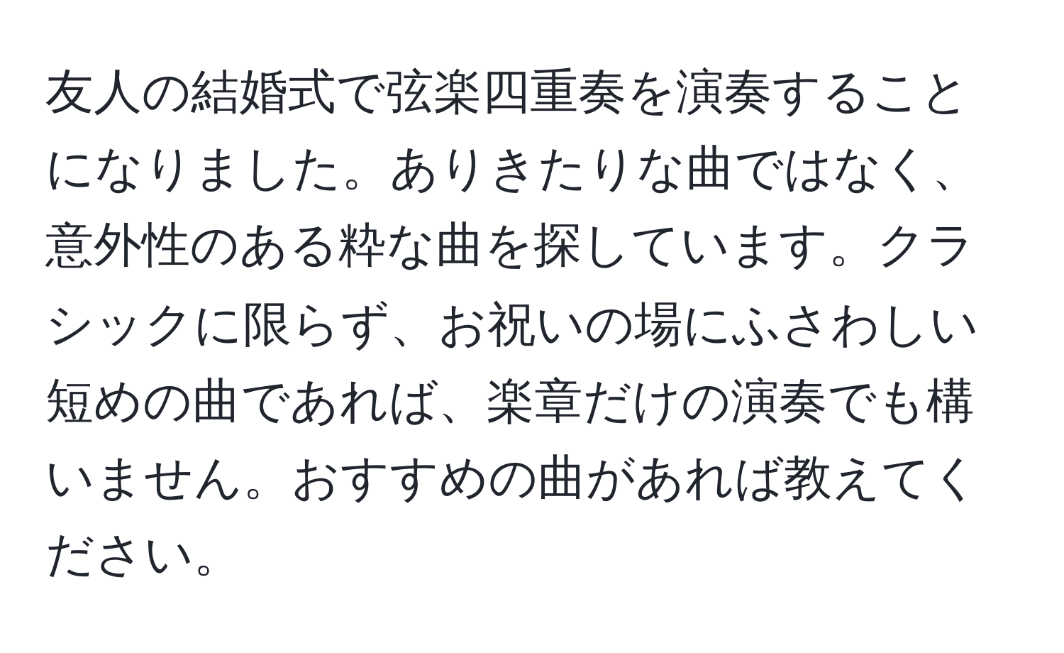 友人の結婚式で弦楽四重奏を演奏することになりました。ありきたりな曲ではなく、意外性のある粋な曲を探しています。クラシックに限らず、お祝いの場にふさわしい短めの曲であれば、楽章だけの演奏でも構いません。おすすめの曲があれば教えてください。