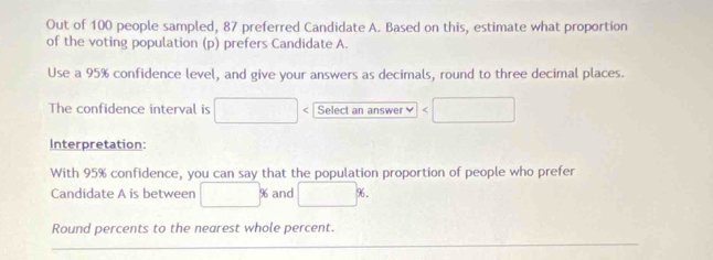 Out of 100 people sampled, 87 preferred Candidate A. Based on this, estimate what proportion 
of the voting population (p) prefers Candidate A. 
Use a 95% confidence level, and give your answers as decimals, round to three decimal places. 
The confidence interval is □° Select an answer □ 
Interpretation: 
With 95% confidence, you can say that the population proportion of people who prefer 
Candidate A is between □ % and □. 
Round percents to the nearest whole percent.