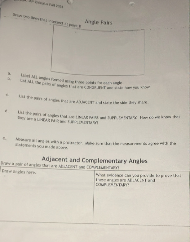 AP Caleulus Fall 2024 
Draw two lines that intersect at point P. 
Angle Pairs 
a. Label ALL angles formed using three points for each angle. 
b. List ALL the pairs of angles that are CONGRUENT and state how you know 
c. List the pairs of angles that are ADJACENT and state the side they share. 
d. List the pairs of angles that are LINEAR PAIRS and SUPPLEMENTARY. How do we know that 
they are a LINEAR PAIR and SUPPLEMENTARY? 
e. Measure all angles with a protractor. Make sure that the measurements agree with the 
statements you made above. 
Adjacent and Complementary Angles 
Draw a pair of angles that are ADJACENT and COMPLEMENTARY? 
Draw angles here. What evidence can you provide to prove that 
these angles are ADJACENT and 
COMPLEMENTARY?
