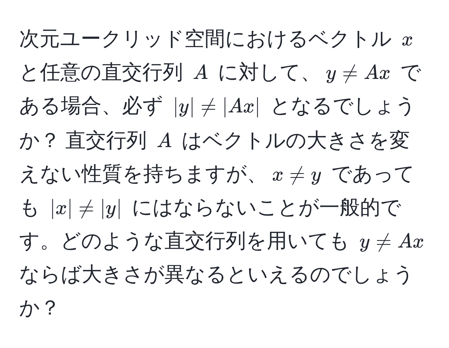 次元ユークリッド空間におけるベクトル $x$ と任意の直交行列 $A$ に対して、$y != Ax$ である場合、必ず $|y| != |Ax|$ となるでしょうか？ 直交行列 $A$ はベクトルの大きさを変えない性質を持ちますが、$x != y$ であっても $|x| != |y|$ にはならないことが一般的です。どのような直交行列を用いても $y != Ax$ ならば大きさが異なるといえるのでしょうか？