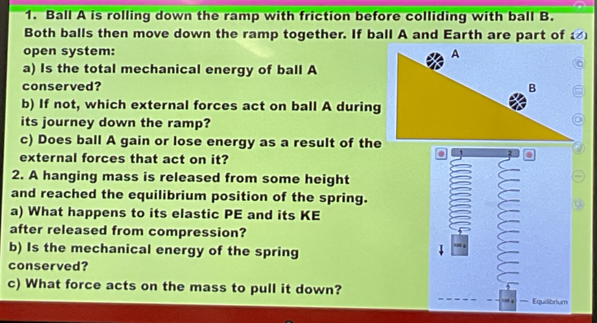 Ball A is rolling down the ramp with friction before colliding with ball B. 
Both balls then move down the ramp together. If ball A and Earth are part of 
open system: 
a) Is the total mechanical energy of ball A 
conserved? 
b) If not, which external forces act on ball A during 
its journey down the ramp? 
c) Does ball A gain or lose energy as a result of the 
external forces that act on it? 
. 
2. A hanging mass is released from some height 
and reached the equilibrium position of the spring. 
a) What happens to its elastic PE and its KE 
after released from compression? 
b) Is the mechanical energy of the spring 
conserved? 
c) What force acts on the mass to pull it down? 
Equilibrium