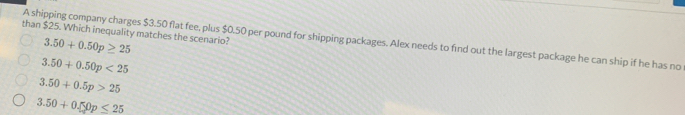 than $25. Which inequality matches the scenario? 3.50+0.50p≥ 25
A shipping company charges $3.50 flat fee, plus $0.50 per pound for shipping packages. Alex needs to find out the largest package he can ship if he has no
3.50+0.50p<25</tex>
3.50+0.5p>25
3.50+0.50p≤ 25