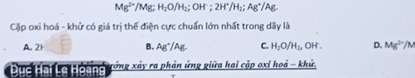 Mg^(2+) /Mg; H_2O/H_2 :OH 2H^+/H_2 Ag^+/A.
Cặp oxi hoá - khử có giá trị thế điện cực chuẩn lớn nhất trong dãy là
A. 2H B. Ag^+/Ag. C. H_2O/H_2, OH . D. Mg^(2+)/M
Dục Hại Le Hoàng tớng xảy ra phản ứng giữa hai cặp oxỉ hoá - khử,