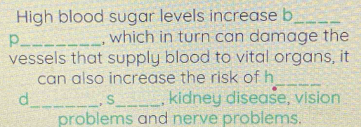 High blood sugar levels increase b_ 
p_ , which in turn can damage the 
vessels that supply blood to vital organs, it 
can also increase the risk of h_ 
d_ . S_ , kidney disease, vision 
problems and nerve problems.