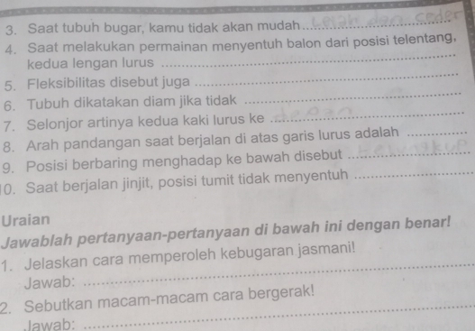 Saat tubuh bugar, kamu tidak akan mudah 
_ 
4. Saat melakukan permainan menyentuh balon dari posisi telentang, 
kedua lengan lurus 
_ 
_ 
5. Fleksibilitas disebut juga 
_ 
_ 
6. Tubuh dikatakan diam jika tidak 
7. Selonjor artinya kedua kaki lurus ke 
8. Arah pandangan saat berjalan di atas garis lurus adalah_ 
9. Posisi berbaring menghadap ke bawah disebut_ 
0. Saat berjalan jinjit, posisi tumit tidak menyentuh_ 
Uraian 
Jawablah pertanyaan-pertanyaan di bawah ini dengan benar! 
1. Jelaskan cara memperoleh kebugaran jasmani! 
Jawab: 
_ 
_ 
2. Sebutkan macam-macam cara bergerak! 
Jawab: