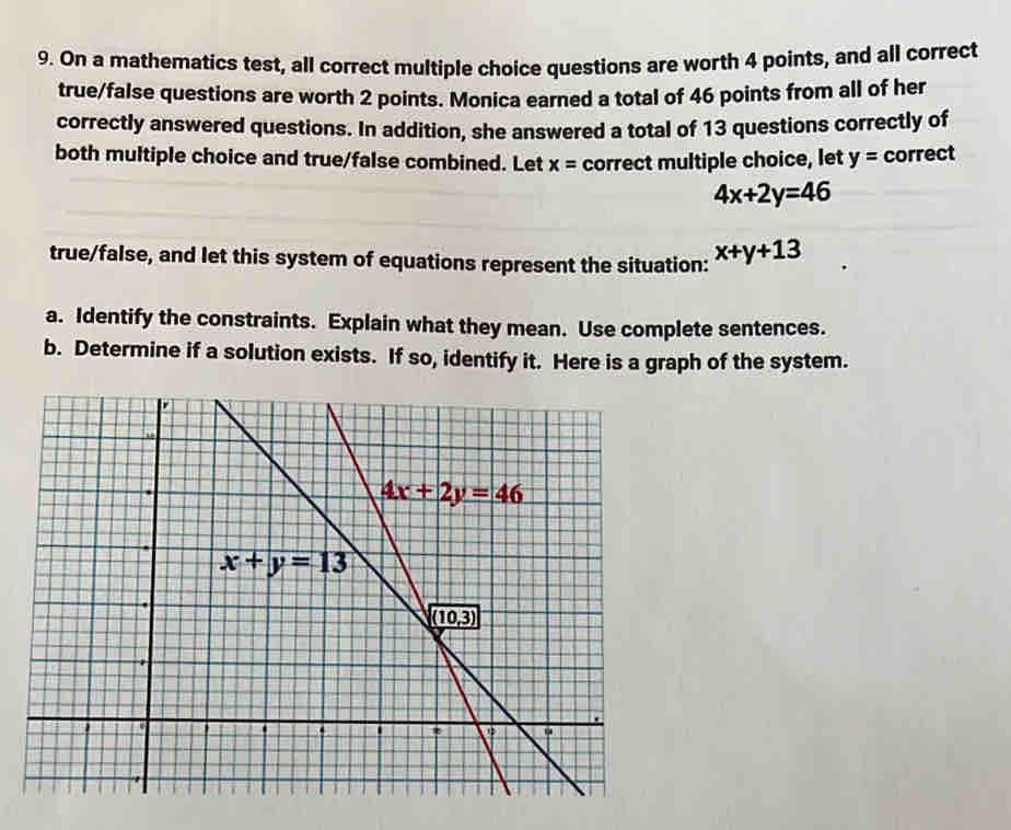 On a mathematics test, all correct multiple choice questions are worth 4 points, and all correct
true/false questions are worth 2 points. Monica earned a total of 46 points from all of her
correctly answered questions. In addition, she answered a total of 13 questions correctly of
both multiple choice and true/false combined. Let x= correct multiple choice, let y= correct
4x+2y=46
true/false, and let this system of equations represent the situation: x+y+13
a. Identify the constraints. Explain what they mean. Use complete sentences.
b. Determine if a solution exists. If so, identify it. Here is a graph of the system.