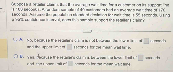 Suppose a retailer claims that the average wait time for a customer on its support line
is 180 seconds. A random sample of 40 customers had an average wait time of 170
seconds. Assume the population standard deviation for wait time is 55 seconds. Using
a 95% confidence interval, does this sample support the retailer's claim?
A. No, because the retailer's claim is not between the lower limit of □ seconds
and the upper limit of □ seconds for the mean wait time.
B. Yes, because the retailer's claim is between the lower limit of □ seconds
and the upper limit of □ seconds for the mean wait time.