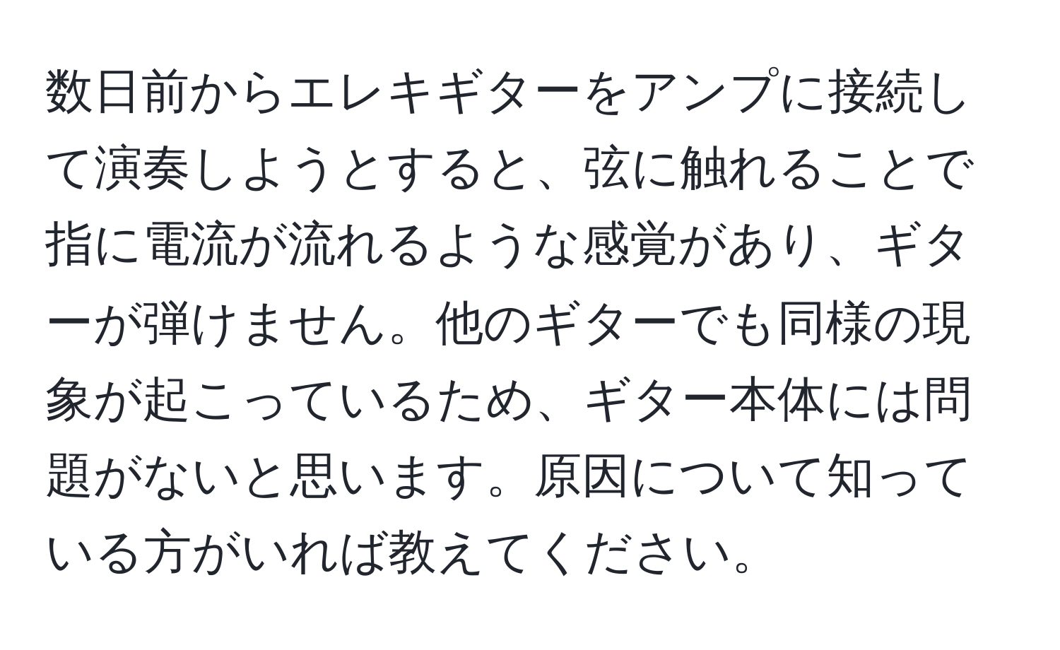 数日前からエレキギターをアンプに接続して演奏しようとすると、弦に触れることで指に電流が流れるような感覚があり、ギターが弾けません。他のギターでも同様の現象が起こっているため、ギター本体には問題がないと思います。原因について知っている方がいれば教えてください。