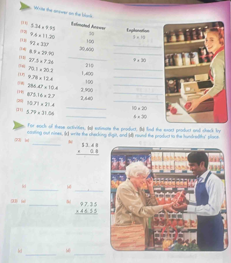 Write the answer on the blank. 
(11) 5.34* 9.95 Estimated Answer Explanation 
12 9.6* 11.20
50
5* 10
(13) 92* 337
100
14 8.9* 29.90
_
30,600
_ 
(15 27.5* 7.26 _
9* 30
16 70.1* 20.2
_
210
(17) 9.78* 12.4
_
1,400
100
(18) 286.47* 10.4 2,900 _ 
_ 
(19) 875.16* 2.7 2,640 _ 
(20) 10.71* 21.4
21 5.79* 31.06
_
10* 20
_
6* 30
For each of these activities, (a) estimate the product, (b) find the exact product and check by 
casting out nines, (c) write the checking digit, and (d) round the product to the hundredths' place. 
(22) (a) _b beginarrayr $3.48 * 0.8 hline endarray
_ 
_ 
(e) (d) 
(23) (o) _(b) beginarrayr 97.35 * 46.55 hline endarray
_ 
_ 
(6) (d)