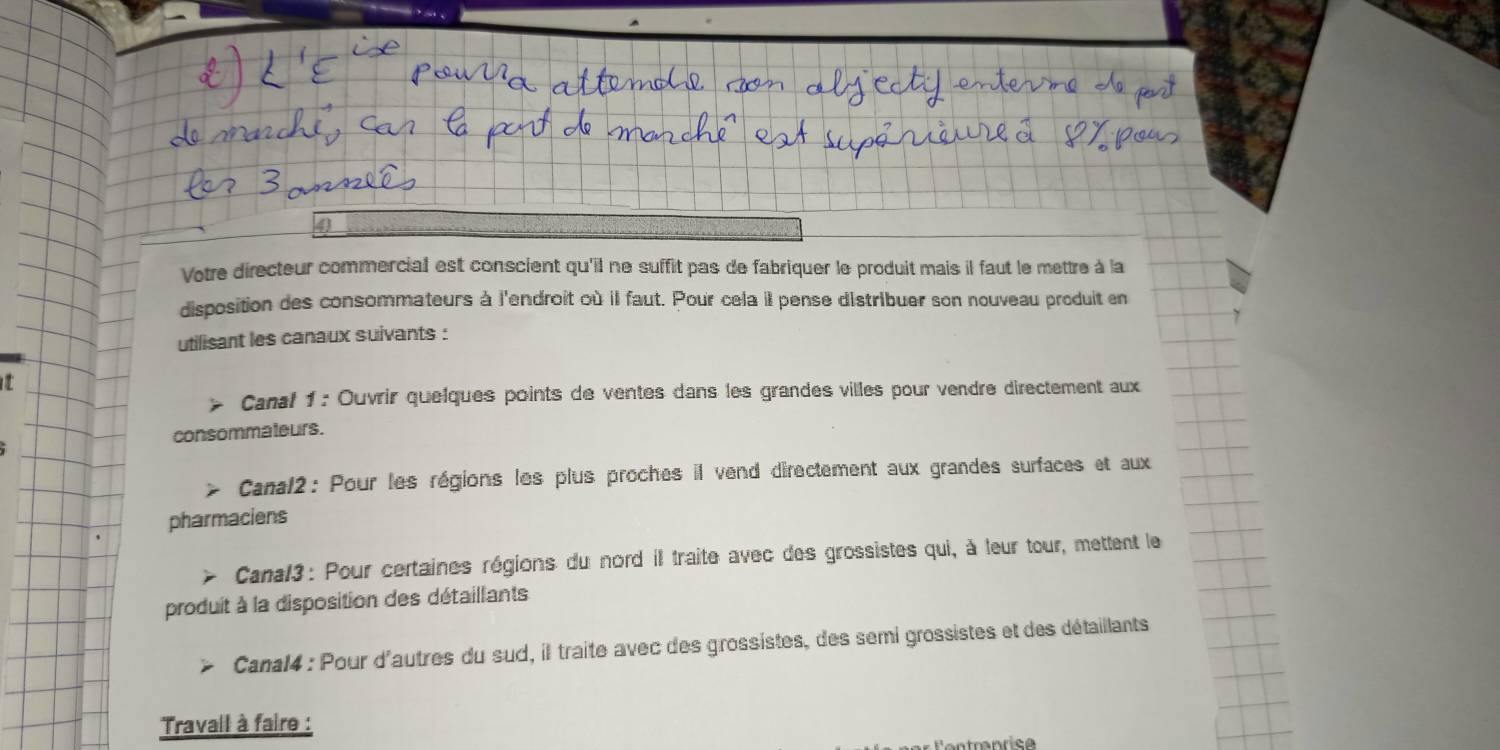 Votre directeur commercial est conscient qu'il ne suffit pas de fabriquer le produit mais il faut le mettre à la 
disposition des consommateurs à l'endroit où il faut. Pour cela il pense distribuer son nouveau produit en 
utilisant les canaux suivants : 
Canal 1 : Ouvrir quelques points de ventes dans les grandes villes pour vendre directement aux 
consommateurs. 
Canal2: Pour les régions les plus proches il vend directement aux grandes surfaces et aux 
pharmaciens 
Canal3 : Pour certaines régions du nord il traite avec des grossistes qui, à leur tour, mettent le 
produit à la disposition des détaillants 
Canal4 : Pour d'autres du sud, il traite avec des grossistes, des semi grossistes et des détaillants 
Travail à faire :