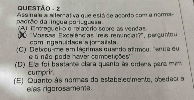 QUESTÃO - 2
Assinale a alternativa que está de acordo com a norma-
padrão da língua portuguesa.
(A) Entreguei-o o relatório sobre as vendas.
(E) “Vossas Excelências ireis renunciar?”, perguntou
com ingenuidade a jornalista.
(C) Deixou-me em lágrimas quando afirmou: “entre eu
e ti não pode haver competições!'
(D) Ela foi bastante clara quanto às ordens para mim
cumprir.
(E) Quanto às normas do estabelecimento, obedeci a
elas rigorosamente.