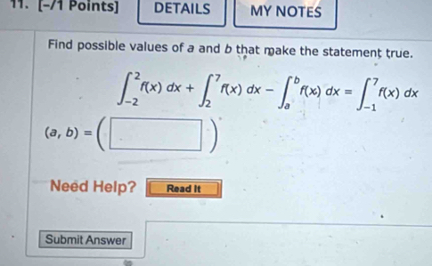 DETAILS MY NOTES
Find possible values of a and b that make the statement true.
∈t _(-2)^2f(x)dx+∈t _2^7f(x)dx-∈t _a^bf(x)dx=∈t _(-1)^7f(x)dx
(a,b)=(□ )
Need Help? Read it
Submit Answer