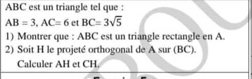 ABC est un triangle tel que :
AB=3, AC=6 et BC=3sqrt(5)
1) Montrer que : ABC est un triangle rectangle en A. 
2) Soit H le projeté orthogonal de A sur (BC). 
Calculer AH et CH.