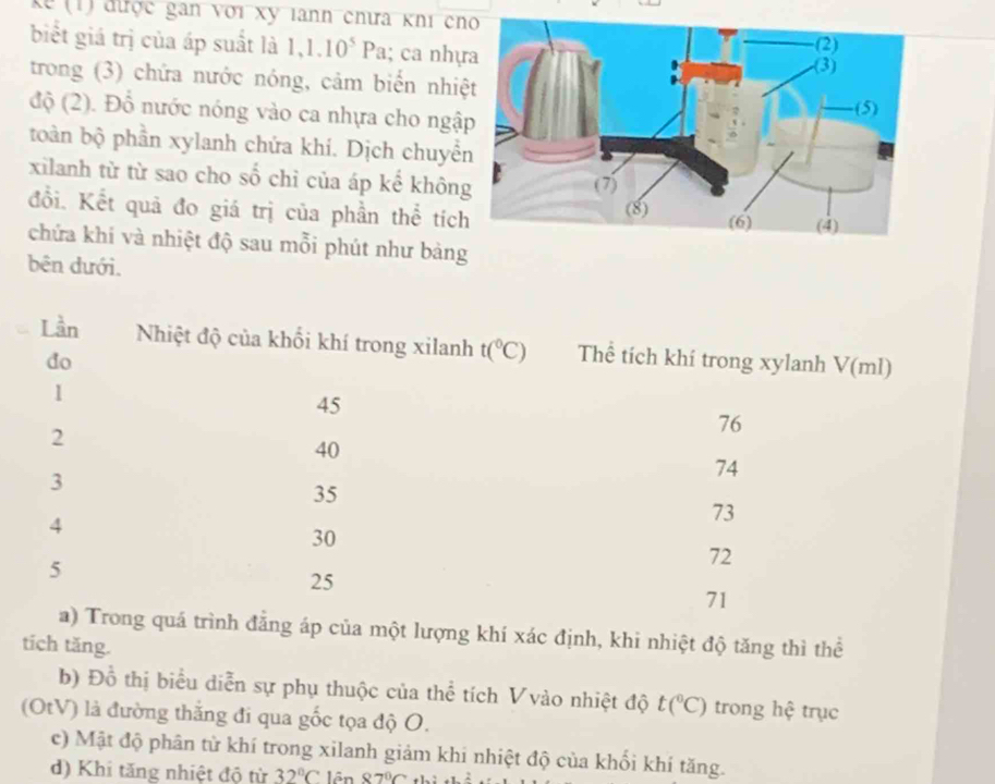 kể 1) được gan với xy lann chưa khĩ cno
biết giá trị của áp suất là 1,1.10^5Pa; ca nhự
trong (3) chứa nước nóng, cảm biển nhiệ
độ (2). Đỗ nước nóng vào ca nhựa cho ngậ
toàn bộ phần xylanh chứa khí. Dịch chuyể
xilanh từ từ sao cho số chỉ của áp kể khôn
đồi. Kết quả đo giá trị của phần thể tích
chứa khí và nhiệt độ sau mỗi phút như bảng
bên dưới.
Lần Nhiệt độ của khối khí trong xilanh t(^circ C) Thể tích khí trong xylanh V(ml)
do
1
45
2
76
40
3
74
35
4
73
30
5
72
25
71
a) Trong quá trình đẳng áp của một lượng khí xác định, khi nhiệt độ tăng thì thể
tích tăng.
b) Đồ thị biểu diễn sự phụ thuộc của thể tích Vvào nhiệt độ t(^circ C) trong hệ trục
(OtV) là đường thắng đi qua gốc tọa độ O.
c) Mật độ phân từ khí trong xilanh giảm khi nhiệt độ của khối khí tăng.
d) Khi tăng nhiệt độ từ 32°C lên 87°C