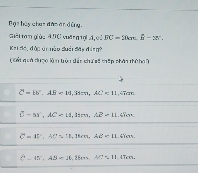 Bạn hãy chọn đáp án đúng.
Giải tam giác ABC vuông tại A, có BC=20cm, widehat B=35°. 
Khi đó, đáp án nào đưới đây đúng?
(Kết quả được làm tròn đến chữ số thập phân thứ hai)
widehat C=55°, ABapprox 16,38cm, ACapprox 11,47cm.
widehat C=55°, ACapprox 16,38cm, ABapprox 11,47cm.
widehat C=45°, ACapprox 16,38cm, ABapprox 11,47cm.
widehat C=45°, ABapprox 16,38cm, ACapprox 11,47cm.