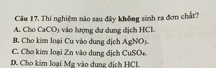 Thí nghiệm nào sau đây không sinh ra đơn chất?
A. Cho Ca CO_3 : vào lượng dư dung dịch HCl.
B. Cho kim loại Cu vào dung dịch AgNO_3.
C. Cho kim loại Zn vào dung dịch CuSO4.
D. Cho kim loại Mg vào dung dịch HCl.