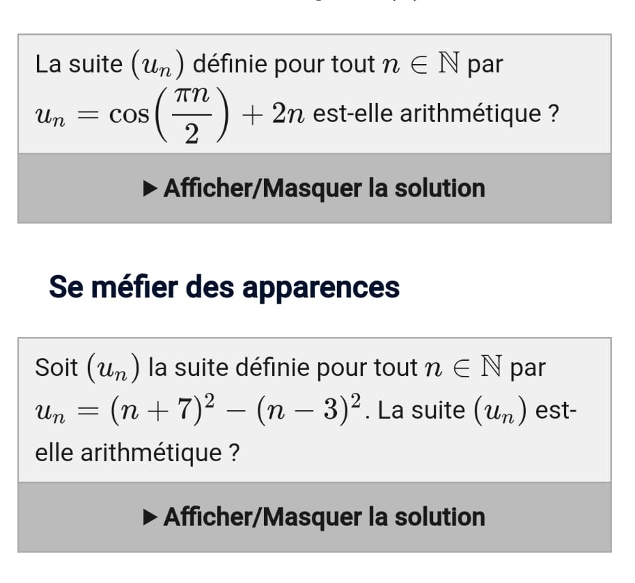 La suite (u_n) définie pour tout n∈ N par
u_n=cos ( π n/2 )+2n est-elle arithmétique ? 
Afficher/Masquer la solution 
Se méfier des apparences 
Soit (u_n) la suite définie pour tout n∈ N par
u_n=(n+7)^2-(n-3)^2. La suite (u_n) est- 
elle arithmétique ? 
Afficher/Masquer la solution