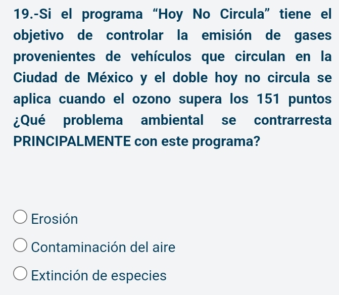 19.-Si el programa “Hoy No Circula” tiene el
objetivo de controlar la emisión de gases
provenientes de vehículos que circulan en la
Ciudad de México y el doble hoy no circula se
aplica cuando el ozono supera los 151 puntos
¿Qué problema ambiental se contrarresta
PRINCIPALMENTE con este programa?
Erosión
Contaminación del aire
Extinción de especies