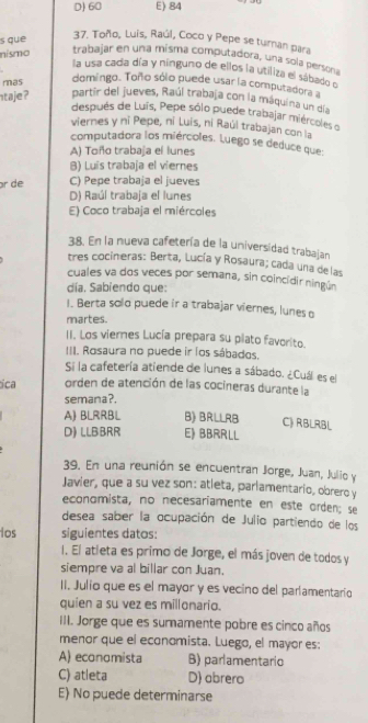 D) 60 E) 84
s que
37. Toño, Luís, Raúl, Coco y Pepe se turan para
nísmo
trabajar en una misma computadora, una sola persona
la usa cada día y ninguno de ellos la utiliza el sábado o
mas
domingo. Toño sólo puede usar la computadora a
taje? partir del jueves, Raúl trabaja con la máquina un día
después de Luís, Pepe sólo puede trabajar miércoles o
viernes y ni Pepe, ni Luis, ni Raúl trabajan con la
computadora los miércoles. Luego se deduce que:
A) Toño trabaja el lunes
B) Luis trabaja el viernes
r de C) Pepe trabaja el jueves
D) Raúl trabaja el lunes
E) Coco trabaja el miércoles
38. En la nueva cafetería de la universidad trabajan
tres cocineras: Berta, Lucía y Rosaura; cada una de las
cuales va dos veces por semana, sin coincidir ningún
día, Sabiendo que:
I. Berta solo puede ir a trabajar viernes, lunes o
martes.
II. Los vieres Lucía prepara su plato favorito.
III. Rosaura no puede ir los sábados.
Si la cafetería atiende de lunes a sábado. ¿Cuál es el
ica orden de atención de las cocineras durante la
semana?.
A) BLRRBL B) BrLlrB C) RBLRBL
D) LLBBRR E》 BBRRLL
39. En una reunión se encuentran Jorge, Juan, Julio y
Javier, que a su vez son: atleta, parlamentario, obrero y
economista, no necesariamente en este orden; se
desea saber la ocupación de Julio partiendo de los
los siguientes datos:
1. El atleta es primo de Jorge, el más joven de todos y
siempre va al billar con Juan.
II. Julio que es el mayor y es vecino del parlamentarío
quien a su vez es millonario.
III. Jorge que es sumamente pobre es cinco años
menor que el economista. Luego, el mayor es:
A) economista B) parlamentario
C) atleta D) abrero
E) No puede determinarse