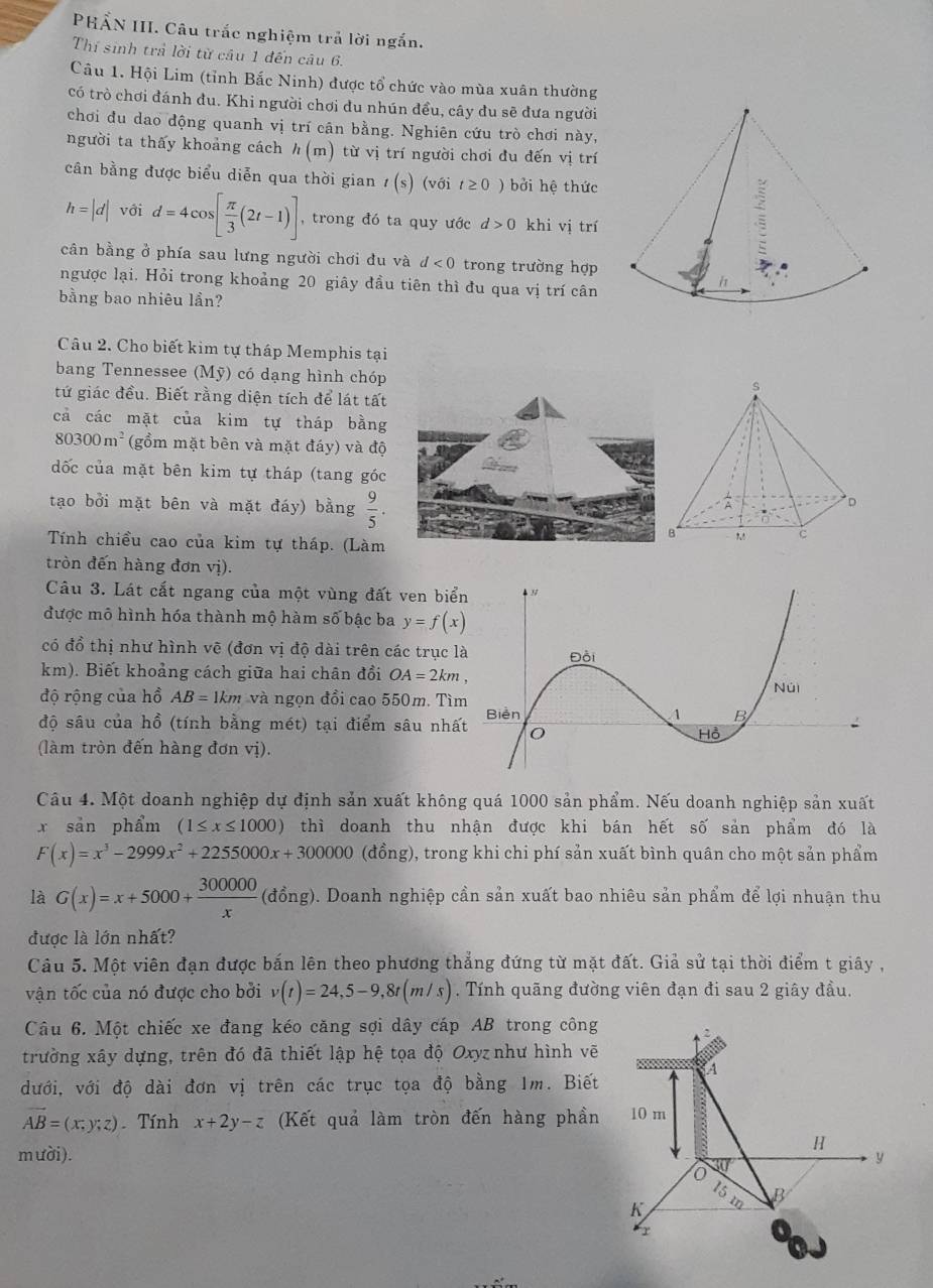 PHẨN III. Câu trắc nghiệm trả lời ngắn.
Thí sinh trả lời từ câu 1 đến câu 6.
Câu 1. Hội Lim (tỉnh Bắc Ninh) được tổ chức vào mùa xuân thường
có trò chơi đánh đu. Khi người chơi du nhún đều, cây du sẽ đưa người
chơi đu dao động quanh vị trí cân bằng. Nghiên cứu trò chơi này,
người ta thấy khoảng cách h(m) từ vị trí người chơi đu đến vị trí
cân bằng được biểu diễn qua thời gian t(s) (với t≥ 0) bởi hệ thức
h=|d| với d=4cos [ π /3 (2t-1)] , trong đó ta quy ước d>0 khi vị trí
cân bằng ở phía sau lưng người chơi đu và d<0</tex> trong trường hợp
ngược lại. Hỏi trong khoảng 20 giây đầu tiên thì đu qua vị trí cân
bằng bao nhiêu lần?
Câu 2. Cho biết kim tự tháp Memphis tại
bang Tennessee (N 1v có dạng hình chóp
tứ giác đều. Biết rằng diện tích để lát tất
cả các mặt của kim tự tháp bằng
80300m^2 (gồm mặt bên và mặt đáy) và độ
đốc của mặt bên kim tự tháp (tang góc
tạo bởi mặt bên và mặt đáy) bằng  9/5 .
Tính chiều cao của kim tự tháp. (Làm
tròn đến hàng đơn vị).
Câu 3. Lát cắt ngang của một vùng đất ven biể
được mô hình hóa thành mộ hàm số bậc ba y=f(x)
có đồ thị như hình vẽ (đơn vị độ dài trên các trục 
km). Biết khoảng cách giữa hai chân đổi OA=2km,
độ rộng của hồ AB=1km và ngọn đồi cao 550m. Tì
độ sâu của hồ (tính bằng mét) tại điểm sâu nhấ
(làm tròn đến hàng đơn vị).
Câu 4. Một doanh nghiệp dự định sản xuất không quá 1000 sản phẩm. Nếu doanh nghiệp sản xuất
x sản phẩm (1≤ x≤ 1000) thì doanh thu nhận được khi bán hết số sản phẩm đó là
F(x)=x^3-2999x^2+2255000x+300000 (đồng), trong khi chi phí sản xuất bình quân cho một sản phẩm
là G(x)=x+5000+ 300000/x  (đồng). Doanh nghiệp cần sản xuất bao nhiêu sản phẩm để lợi nhuận thu
được là lớn nhất?
Câu 5. Một viên đạn được bắn lên theo phương thẳng đứng từ mặt đất. Giả sử tại thời điểm t giây ,
vận tốc của nó được cho bởi v(t)=24,5-9,8t(m/s). Tính quãng đường viên đạn đi sau 2 giây đầu.
Câu 6. Một chiếc xe đang kéo căng sợi dây cáp AB trong công
trường xây dựng, trên đó đã thiết lập hệ tọa độ Oxyz như hình vẽ
dưới, với độ dài đơn vị trên các trục tọa độ bằng 1m. Biết
vector AB=(x;y;z) Tính x+2y-z (Kết quả làm tròn đến hàng phần 10 m
H
mười). y
15
K
r