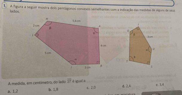 A figura a seguir mostra dois pentágonos convexos semelhantes com a indicação das medidas de alguns de seus
lados.
A medida, em centímetro, do lado overline ST é igual a:
a. 1,2 b. 1,8 c. 2, 0 d. 2, 4 e. 3, 4