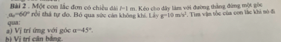 Một con lắc đơn có chiều dài l=1m. Kéo cho dây làm với đường thắng đứng một gốc
a_o=60° rồi thả tự do. Bỏ qua sức cản không khí. Lấy g=10m/s^2. Tìm vận tốc của con lắc khi nó đi 
qua: 
a) Vị trí ứng với góc alpha =45°. 
b) Vị trí cân băng.