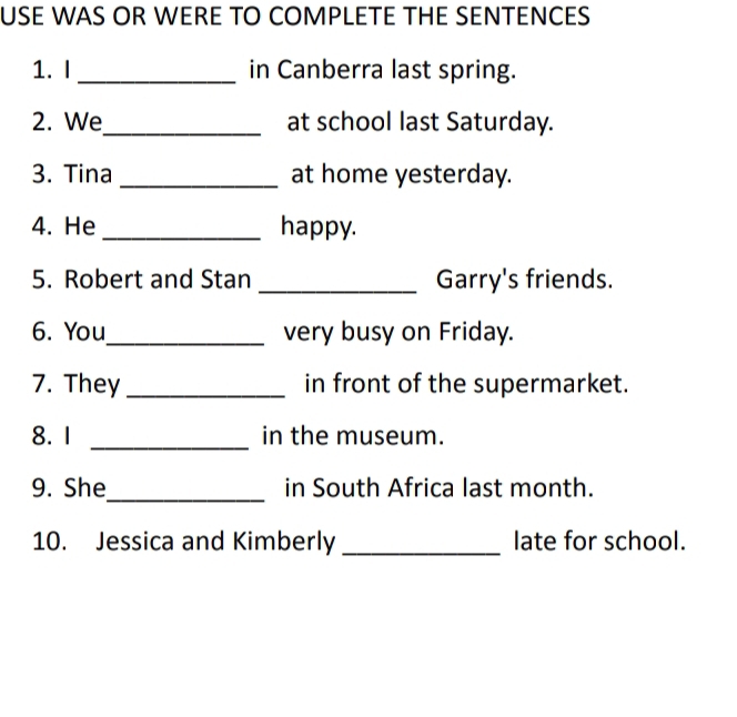 USE WAS OR WERE TO COMPLETE THE SENTENCES 
1. I _in Canberra last spring. 
2. We_ at school last Saturday. 
3. Tina _at home yesterday. 
4. He_ happy. 
5. Robert and Stan _Garry's friends. 
6. You_ very busy on Friday. 
7. They _in front of the supermarket. 
8. 1 _in the museum. 
9. She_ in South Africa last month. 
10. Jessica and Kimberly _late for school.