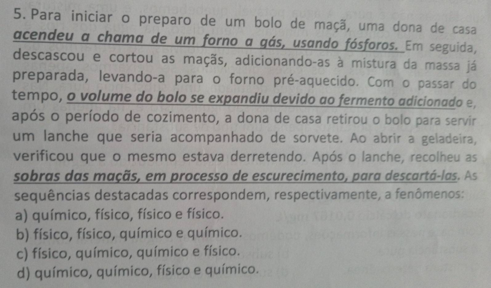 Para iniciar o preparo de um bolo de maçã, uma dona de casa
acendeu a chama de um forno a gás, usando fósforos. Em seguida,
descascou e cortou as maçãs, adicionando-as à mistura da massa já
preparada, levando-a para o forno pré-aquecido. Com o passar do
tempo, o volume do bolo se expandiu devido ao fermento adicionado e,
após o período de cozimento, a dona de casa retirou o bolo para servir
um lanche que seria acompanhado de sorvete. Ao abrir a geladeira,
verificou que o mesmo estava derretendo. Após o lanche, recolheu as
sobras das maçãs, em processo de escurecimento, para descartá-las. As
sequências destacadas correspondem, respectivamente, a fenômenos:
a) químico, físico, físico e físico.
b) físico, físico, químico e químico.
c) físico, químico, químico e físico.
d) químico, químico, físico e químico.